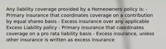 Any liability coverage provided by a Homeowners policy is: - Primary insurance that coordinates coverage on a contribution by equal shares basis - Excess insurance over any applicable Excess Liability policy - Primary insurance that coordinates coverage on a pro rata liability basis - Excess insurance, unless other insurance is written as excess insurance