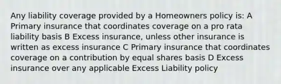 Any liability coverage provided by a Homeowners policy is: A Primary insurance that coordinates coverage on a pro rata liability basis B Excess insurance, unless other insurance is written as excess insurance C Primary insurance that coordinates coverage on a contribution by equal shares basis D Excess insurance over any applicable Excess Liability policy