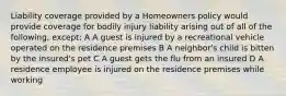 Liability coverage provided by a Homeowners policy would provide coverage for bodily injury liability arising out of all of the following, except: A A guest is injured by a recreational vehicle operated on the residence premises B A neighbor's child is bitten by the insured's pet C A guest gets the flu from an insured D A residence employee is injured on the residence premises while working