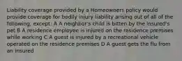 Liability coverage provided by a Homeowners policy would provide coverage for bodily injury liability arising out of all of the following, except: A A neighbor's child is bitten by the insured's pet B A residence employee is injured on the residence premises while working C A guest is injured by a recreational vehicle operated on the residence premises D A guest gets the flu from an insured