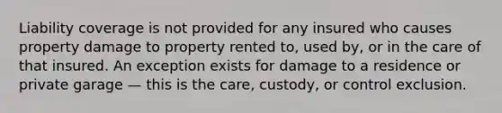 Liability coverage is not provided for any insured who causes property damage to property rented to, used by, or in the care of that insured. An exception exists for damage to a residence or private garage — this is the care, custody, or control exclusion.