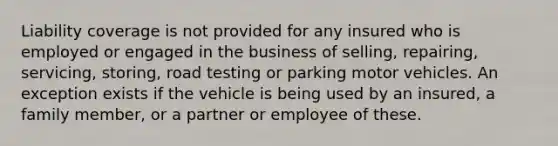 Liability coverage is not provided for any insured who is employed or engaged in the business of selling, repairing, servicing, storing, road testing or parking motor vehicles. An exception exists if the vehicle is being used by an insured, a family member, or a partner or employee of these.