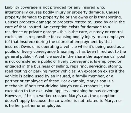 Liability coverage is not provided for any insured who: intentionally causes bodily injury or property damage. Causes property damage to property he or she owns or is transporting. Causes property damage to property rented to, used by or in the care of that insured. An exception exists for damage to a residence or private garage - this is the care, custody or control exclusion. Is responsible for causing bodily injury to an employee (of that insured) during the course of employment by that insured. Owns or is operating a vehicle while it's being used as a public or livery conveyance (meaning it has been hired out to the general public). A vehicle used in the share-the-expense car pool is not considered a public or livery conveyance. Is employed or engaged in the business of selling, repairing, servicing, storing, road testing or parking motor vehicles. An exception exists if the vehicle is being used by an insured, a family member, or a partner or employee of these. For example, Mary's son is a mechanic. If he's test-driving Mary's car & crashes it, the exception to the exclusion applies - meaning he has coverage. However, if his co-worker crashed Mary's car, the exception doesn't apply because the co-worker is not related to Mary, nor is he her partner or employee.