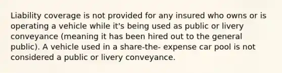 Liability coverage is not provided for any insured who owns or is operating a vehicle while it's being used as public or livery conveyance (meaning it has been hired out to the general public). A vehicle used in a share-the- expense car pool is not considered a public or livery conveyance.