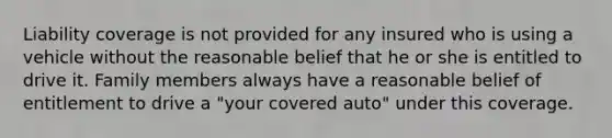 Liability coverage is not provided for any insured who is using a vehicle without the reasonable belief that he or she is entitled to drive it. Family members always have a reasonable belief of entitlement to drive a "your covered auto" under this coverage.