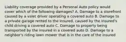 Liability coverage provided by a Personal Auto policy would cover which of the following damages? A. Damage to a storefront caused by a valet driver operating a covered auto B. Damage to a private garage rented to the insured, caused by the insured's child driving a covered auto C. Damage to property being transported by the insured in a covered auto D. Damage to a neighbor's riding lawn mower that is in the care of the insured