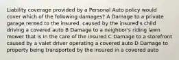 Liability coverage provided by a Personal Auto policy would cover which of the following damages? A Damage to a private garage rented to the insured, caused by the insured's child driving a covered auto B Damage to a neighbor's riding lawn mower that is in the care of the insured C Damage to a storefront caused by a valet driver operating a covered auto D Damage to property being transported by the insured in a covered auto