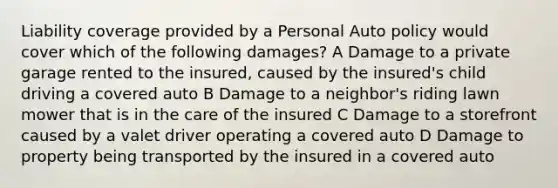 Liability coverage provided by a Personal Auto policy would cover which of the following damages? A Damage to a private garage rented to the insured, caused by the insured's child driving a covered auto B Damage to a neighbor's riding lawn mower that is in the care of the insured C Damage to a storefront caused by a valet driver operating a covered auto D Damage to property being transported by the insured in a covered auto