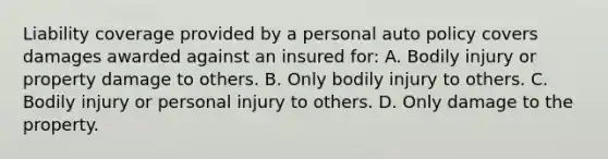 Liability coverage provided by a personal auto policy covers damages awarded against an insured for: A. Bodily injury or property damage to others. B. Only bodily injury to others. C. Bodily injury or personal injury to others. D. Only damage to the property.