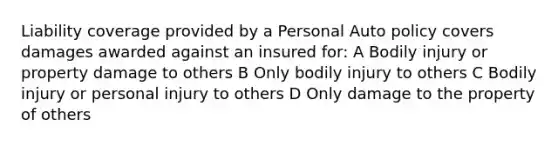 Liability coverage provided by a Personal Auto policy covers damages awarded against an insured for: A Bodily injury or property damage to others B Only bodily injury to others C Bodily injury or personal injury to others D Only damage to the property of others