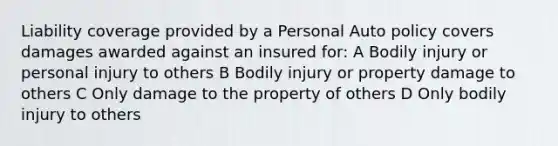 Liability coverage provided by a Personal Auto policy covers damages awarded against an insured for: A Bodily injury or personal injury to others B Bodily injury or property damage to others C Only damage to the property of others D Only bodily injury to others