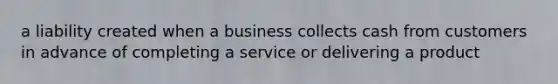 a liability created when a business collects cash from customers in advance of completing a service or delivering a product