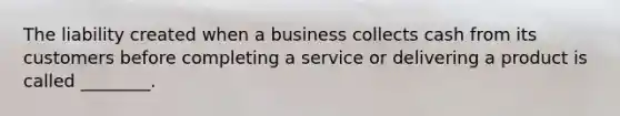 The liability created when a business collects cash from its customers before completing a service or delivering a product is called​ ________.