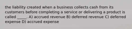 the liability created when a business collects cash from its customers before completing a service or delivering a product is called _____. A) accrued revenue B) deferred revenue C) deferred expense D) accrued expense