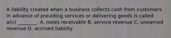 A liability created when a business collects cash from customers in advance of providing services or delivering goods is called​ a(n) ________. A. notes receivable B. service revenue C. unearned revenue D. accrued liability