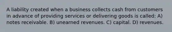 A liability created when a business collects cash from customers in advance of providing services or delivering goods is called: A) notes receivable. B) unearned revenues. C) capital. D) revenues.