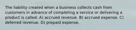 The liability created when a business collects cash from customers in advance of completing a service or delivering a product is called: A) accrued revenue. B) accrued expense. C) deferred revenue. D) prepaid expense.