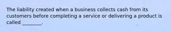 The liability created when a business collects cash from its customers before completing a service or delivering a product is called ________.