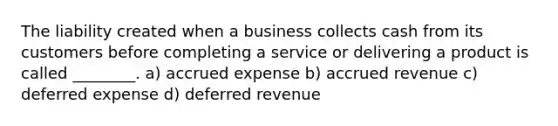 The liability created when a business collects cash from its customers before completing a service or delivering a product is called​ ________. a) accrued expense b) accrued revenue c) deferred expense d) deferred revenue