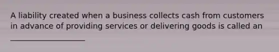 A liability created when a business collects cash from customers in advance of providing services or delivering goods is called an ___________________