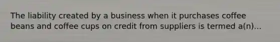 The liability created by a business when it purchases coffee beans and coffee cups on credit from suppliers is termed a(n)...