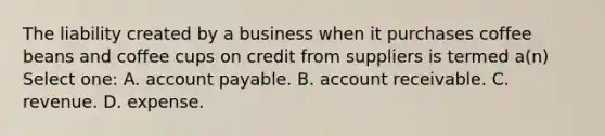 The liability created by a business when it purchases coffee beans and coffee cups on credit from suppliers is termed a(n) Select one: A. account payable. B. account receivable. C. revenue. D. expense.