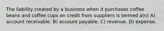 The liability created by a business when it purchases coffee beans and coffee cups on credit from suppliers is termed a(n) A) account receivable. B) account payable. C) revenue. D) expense.