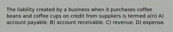 The liability created by a business when it purchases coffee beans and coffee cups on credit from suppliers is termed a(n) A) account payable. B) account receivable. C) revenue. D) expense.