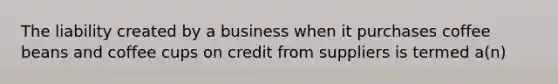 The liability created by a business when it purchases coffee beans and coffee cups on credit from suppliers is termed a(n)