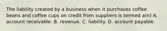 The liability created by a business when it purchases coffee beans and coffee cups on credit from suppliers is termed a(n) A. account receivable. B. revenue. C. liability. D. account payable.