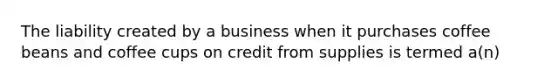 The liability created by a business when it purchases coffee beans and coffee cups on credit from supplies is termed a(n)