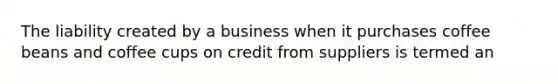 The liability created by a business when it purchases coffee beans and coffee cups on credit from suppliers is termed an