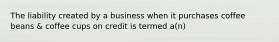 The liability created by a business when it purchases coffee beans & coffee cups on credit is termed a(n)