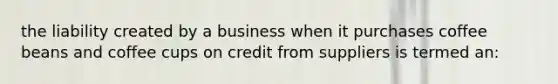 the liability created by a business when it purchases coffee beans and coffee cups on credit from suppliers is termed an: