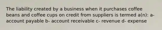 The liability created by a business when it purchases coffee beans and coffee cups on credit from suppliers is termed a(n): a- account payable b- account receivable c- revenue d- expense