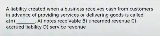 A liability created when a business receives cash from customers in advance of providing services or delivering goods is called a(n) ________. A) notes receivable B) unearned revenue C) accrued liability D) service revenue