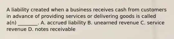 A liability created when a business receives cash from customers in advance of providing services or delivering goods is called​ a(n) ________. A. accrued liability B. unearned revenue C. service revenue D. <a href='https://www.questionai.com/knowledge/kNWH1Okbso-notes-receivable' class='anchor-knowledge'>notes receivable</a>