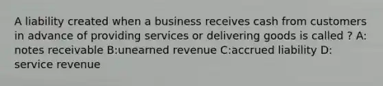 A liability created when a business receives cash from customers in advance of providing services or delivering goods is called ? A: notes receivable B:unearned revenue C:accrued liability D: service revenue