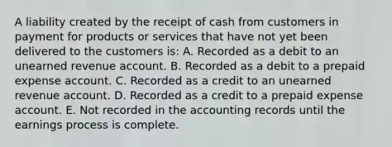 A liability created by the receipt of cash from customers in payment for products or services that have not yet been delivered to the customers is: A. Recorded as a debit to an unearned revenue account. B. Recorded as a debit to a prepaid expense account. C. Recorded as a credit to an unearned revenue account. D. Recorded as a credit to a prepaid expense account. E. Not recorded in the accounting records until the earnings process is complete.