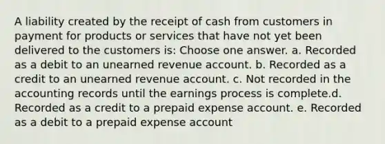 A liability created by the receipt of cash from customers in payment for products or services that have not yet been delivered to the customers is: Choose one answer. a. Recorded as a debit to an unearned revenue account. b. Recorded as a credit to an unearned revenue account. c. Not recorded in the accounting records until the earnings process is complete.d. Recorded as a credit to a prepaid expense account. e. Recorded as a debit to a prepaid expense account