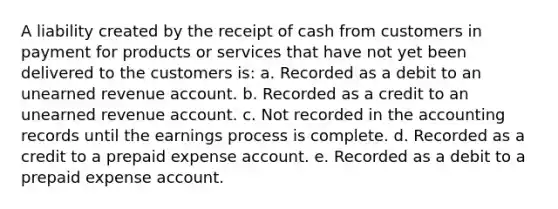 A liability created by the receipt of cash from customers in payment for products or services that have not yet been delivered to the customers is: a. Recorded as a debit to an unearned revenue account. b. Recorded as a credit to an unearned revenue account. c. Not recorded in the accounting records until the earnings process is complete. d. Recorded as a credit to a prepaid expense account. e. Recorded as a debit to a prepaid expense account.