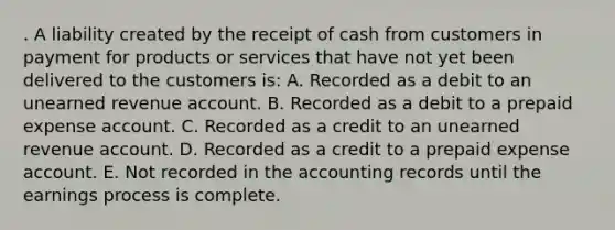 . A liability created by the receipt of cash from customers in payment for products or services that have not yet been delivered to the customers is: A. Recorded as a debit to an unearned revenue account. B. Recorded as a debit to a prepaid expense account. C. Recorded as a credit to an unearned revenue account. D. Recorded as a credit to a prepaid expense account. E. Not recorded in the accounting records until the earnings process is complete.