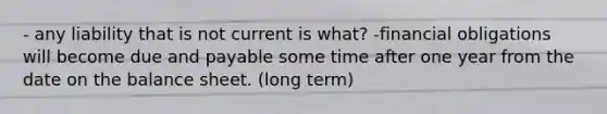 - any liability that is not current is what? -financial obligations will become due and payable some time after one year from the date on the balance sheet. (long term)