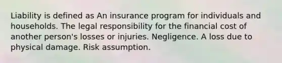 Liability is defined as An insurance program for individuals and households. The legal responsibility for the financial cost of another person's losses or injuries. Negligence. A loss due to physical damage. Risk assumption.