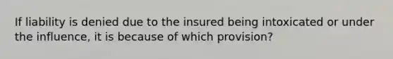 If liability is denied due to the insured being intoxicated or under the influence, it is because of which provision?