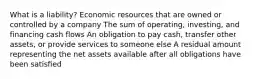 What is a liability? Economic resources that are owned or controlled by a company The sum of operating, investing, and financing cash flows An obligation to pay cash, transfer other assets, or provide services to someone else A residual amount representing the net assets available after all obligations have been satisﬁed