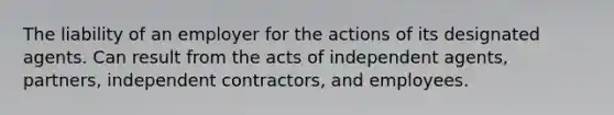 The liability of an employer for the actions of its designated agents. Can result from the acts of independent agents, partners, independent contractors, and employees.