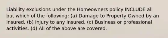 Liability exclusions under the Homeowners policy INCLUDE all but which of the following: (a) Damage to Property Owned by an Insured. (b) Injury to any insured. (c) Business or professional activities. (d) All of the above are covered.