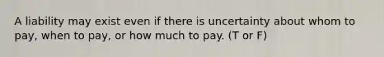 A liability may exist even if there is uncertainty about whom to pay, when to pay, or how much to pay. (T or F)