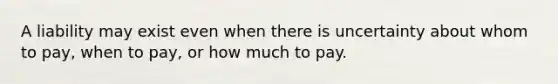 A liability may exist even when there is uncertainty about whom to pay, when to pay, or how much to pay.